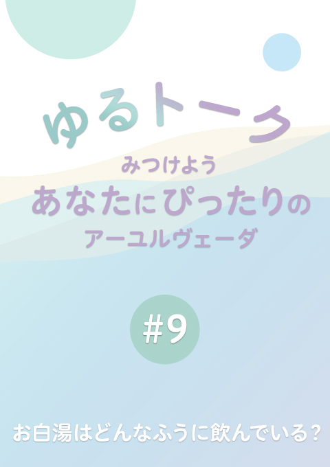 ゆるトーク 〜みつけよう、あなたにぴったりのアーユルヴェーダ〜 #9　お白湯はどんなふうに飲んでいる？　（15分35秒）